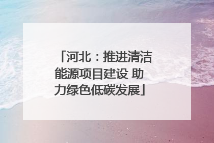 河北：推进清洁能源项目建设 助力绿色低碳发展